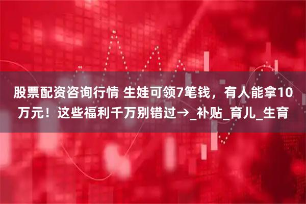 股票配资咨询行情 生娃可领7笔钱，有人能拿10万元！这些福利千万别错过→_补贴_育儿_生育