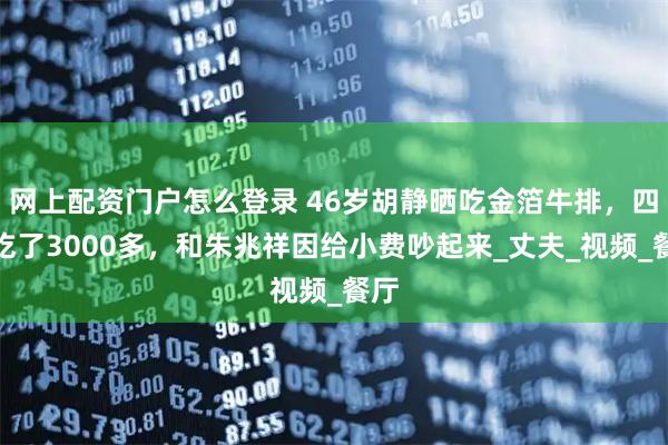 网上配资门户怎么登录 46岁胡静晒吃金箔牛排，四人吃了3000多，和朱兆祥因给小费吵起来_丈夫_视频_餐厅