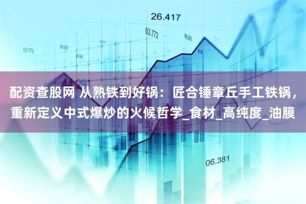 配资查股网 从熟铁到好锅：匠合锤章丘手工铁锅，重新定义中式爆炒的火候哲学_食材_高纯度_油膜